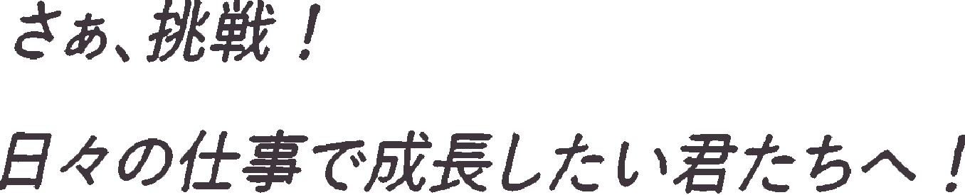 さあ挑戦！日々の仕事で成長したい君たちへ！